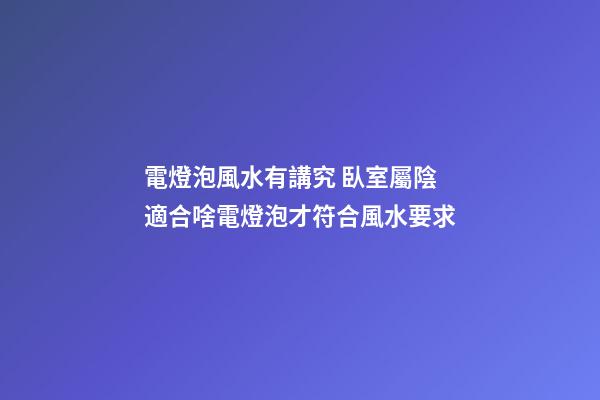 電燈泡風水有講究 臥室屬陰適合啥電燈泡才符合風水要求